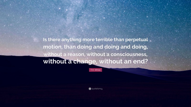 T.H. White Quote: “Is there anything more terrible than perpetual motion, than doing and doing and doing, without a reason, without a consciousness, without a change, without an end?”