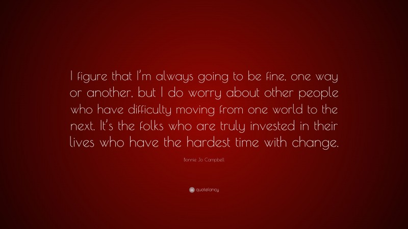 Bonnie Jo Campbell Quote: “I figure that I’m always going to be fine, one way or another, but I do worry about other people who have difficulty moving from one world to the next. It’s the folks who are truly invested in their lives who have the hardest time with change.”