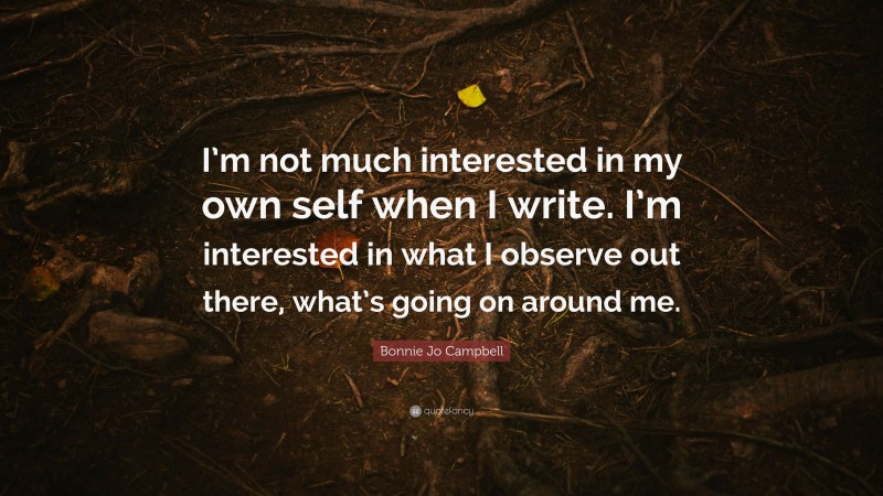 Bonnie Jo Campbell Quote: “I’m not much interested in my own self when I write. I’m interested in what I observe out there, what’s going on around me.”