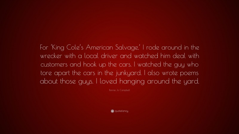 Bonnie Jo Campbell Quote: “For ‘King Cole’s American Salvage,’ I rode around in the wrecker with a local driver and watched him deal with customers and hook up the cars. I watched the guy who tore apart the cars in the junkyard. I also wrote poems about those guys. I loved hanging around the yard.”
