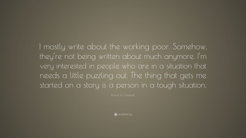 Bonnie Jo Campbell Quote: “I mostly write about the working poor. Somehow, they’re not being written about much anymore. I’m very interested in people who are in a situation that needs a little puzzling out. The thing that gets me started on a story is a person in a tough situation.”