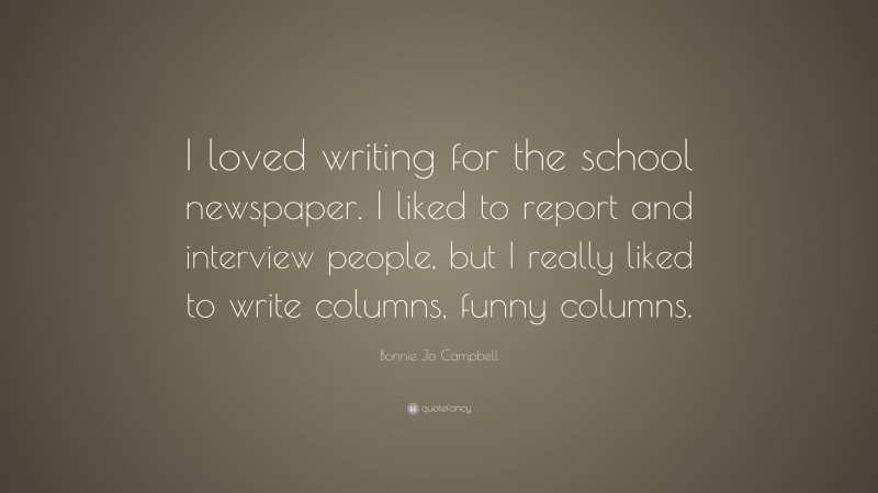 Bonnie Jo Campbell Quote: “I loved writing for the school newspaper. I liked to report and interview people, but I really liked to write columns, funny columns.”