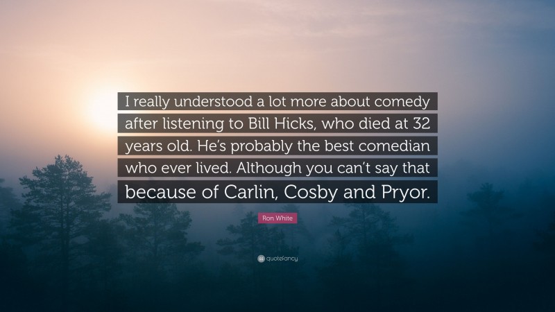 Ron White Quote: “I really understood a lot more about comedy after listening to Bill Hicks, who died at 32 years old. He’s probably the best comedian who ever lived. Although you can’t say that because of Carlin, Cosby and Pryor.”