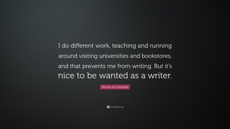 Bonnie Jo Campbell Quote: “I do different work, teaching and running around visiting universities and bookstores, and that prevents me from writing. But it’s nice to be wanted as a writer.”