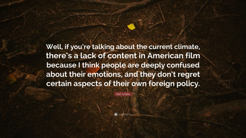 Neil Jordan Quote: “Well, if you’re talking about the current climate, there’s a lack of content in American film because I think people are deeply confused about their emotions, and they don’t regret certain aspects of their own foreign policy.”