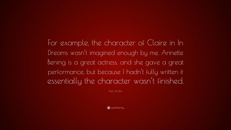 Neil Jordan Quote: “For example, the character of Claire in In Dreams wasn’t imagined enough by me. Annette Bening is a great actress, and she gave a great performance, but because I hadn’t fully written it essentially the character wasn’t finished.”