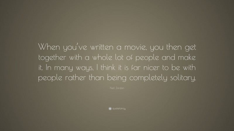Neil Jordan Quote: “When you’ve written a movie, you then get together with a whole lot of people and make it. In many ways, I think it is far nicer to be with people rather than being completely solitary.”