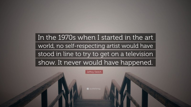 Jeffrey Deitch Quote: “In the 1970s when I started in the art world, no self-respecting artist would have stood in line to try to get on a television show. It never would have happened.”