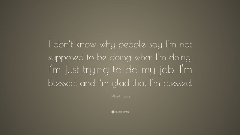 Albert Pujols Quote: “I don’t know why people say I’m not supposed to be doing what I’m doing. I’m just trying to do my job. I’m blessed, and I’m glad that I’m blessed.”
