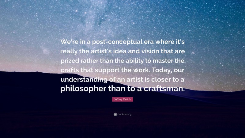 Jeffrey Deitch Quote: “We’re in a post-conceptual era where it’s really the artist’s idea and vision that are prized rather than the ability to master the crafts that support the work. Today, our understanding of an artist is closer to a philosopher than to a craftsman.”