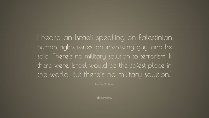 Bradley Whitford Quote: “I heard an Israeli speaking on Palestinian human rights issues, an interesting guy, and he said ‘There’s no military solution to terrorism. If there were, Israel would be the safest place in the world. But there’s no military solution.’”