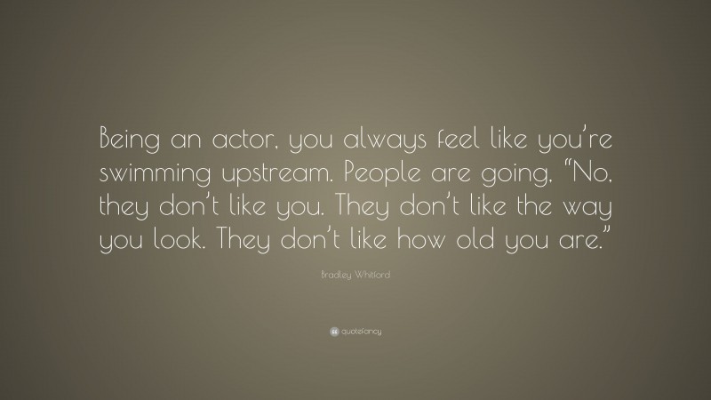 Bradley Whitford Quote: “Being an actor, you always feel like you’re swimming upstream. People are going, “No, they don’t like you. They don’t like the way you look. They don’t like how old you are.””