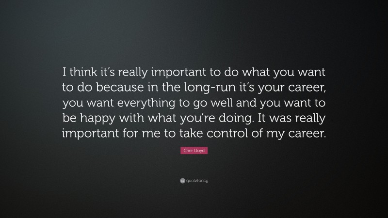 Cher Lloyd Quote: “I think it’s really important to do what you want to do because in the long-run it’s your career, you want everything to go well and you want to be happy with what you’re doing. It was really important for me to take control of my career.”