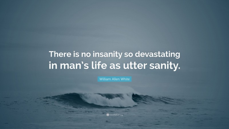 William Allen White Quote: “There is no insanity so devastating in man’s life as utter sanity.”