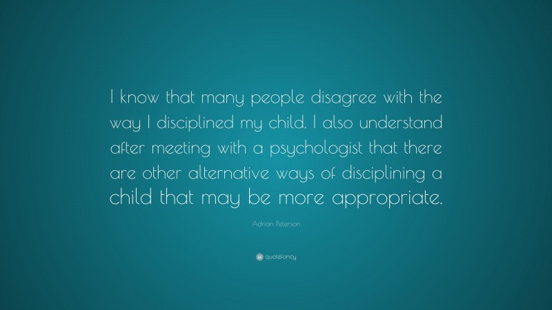Adrian Peterson Quote: “I know that many people disagree with the way I disciplined my child. I also understand after meeting with a psychologist that there are other alternative ways of disciplining a child that may be more appropriate.”