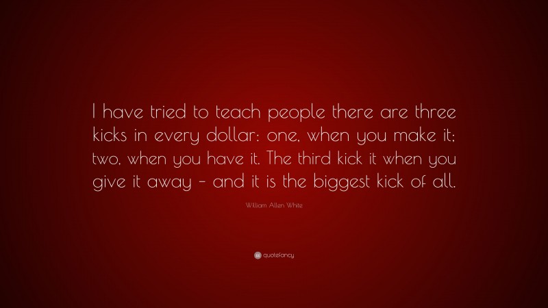 William Allen White Quote: “I have tried to teach people there are three kicks in every dollar: one, when you make it; two, when you have it. The third kick it when you give it away – and it is the biggest kick of all.”