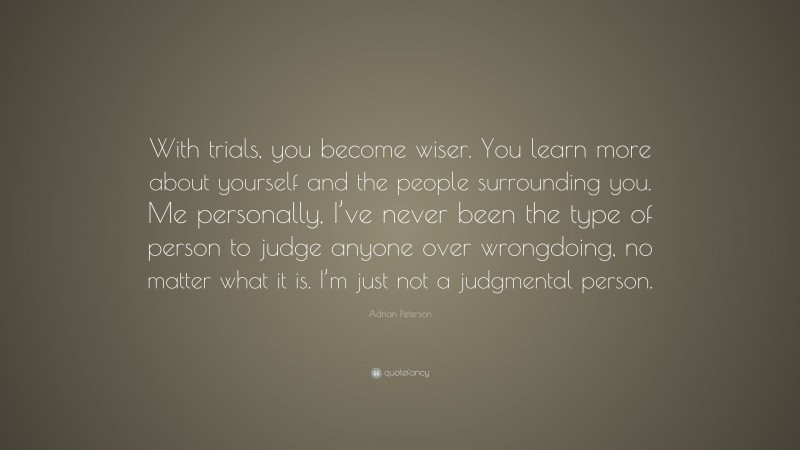 Adrian Peterson Quote: “With trials, you become wiser. You learn more about yourself and the people surrounding you. Me personally, I’ve never been the type of person to judge anyone over wrongdoing, no matter what it is. I’m just not a judgmental person.”