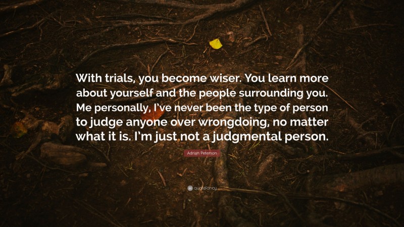 Adrian Peterson Quote: “With trials, you become wiser. You learn more about yourself and the people surrounding you. Me personally, I’ve never been the type of person to judge anyone over wrongdoing, no matter what it is. I’m just not a judgmental person.”