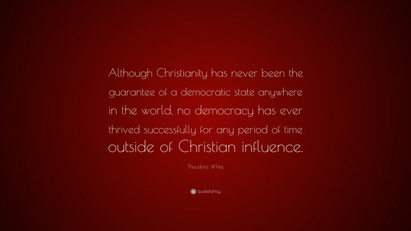 Theodore White Quote: “Although Christianity has never been the guarantee of a democratic state anywhere in the world, no democracy has ever thrived successfully for any period of time outside of Christian influence.”