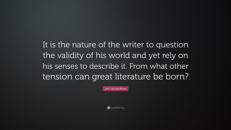 Jeff VanderMeer Quote: “It is the nature of the writer to question the validity of his world and yet rely on his senses to describe it. From what other tension can great literature be born?”