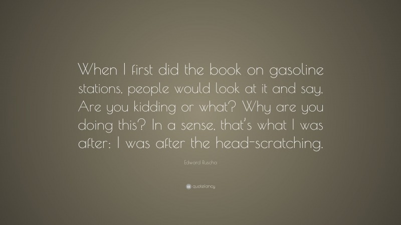 Edward Ruscha Quote: “When I first did the book on gasoline stations, people would look at it and say, Are you kidding or what? Why are you doing this? In a sense, that’s what I was after: I was after the head-scratching.”