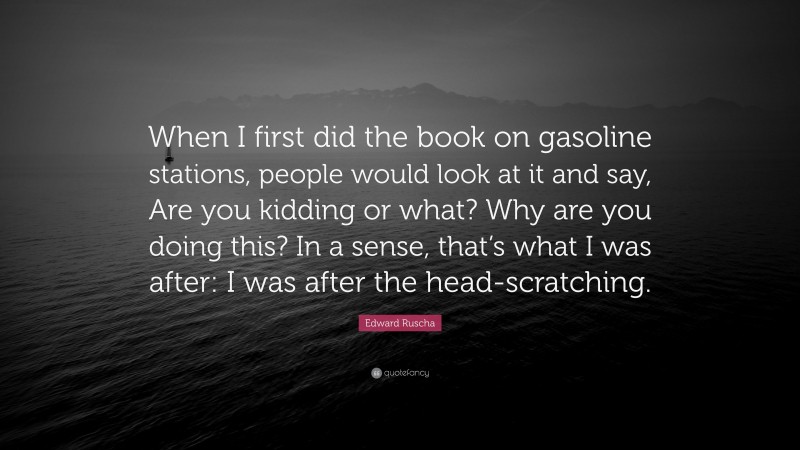 Edward Ruscha Quote: “When I first did the book on gasoline stations, people would look at it and say, Are you kidding or what? Why are you doing this? In a sense, that’s what I was after: I was after the head-scratching.”