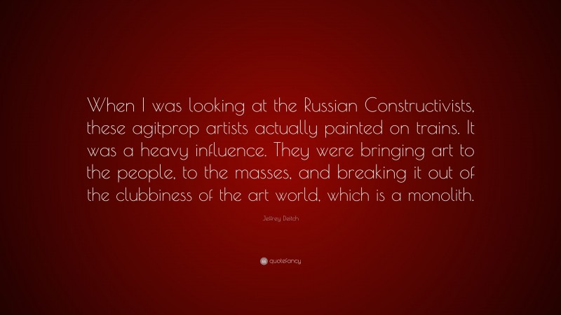Jeffrey Deitch Quote: “When I was looking at the Russian Constructivists, these agitprop artists actually painted on trains. It was a heavy influence. They were bringing art to the people, to the masses, and breaking it out of the clubbiness of the art world, which is a monolith.”