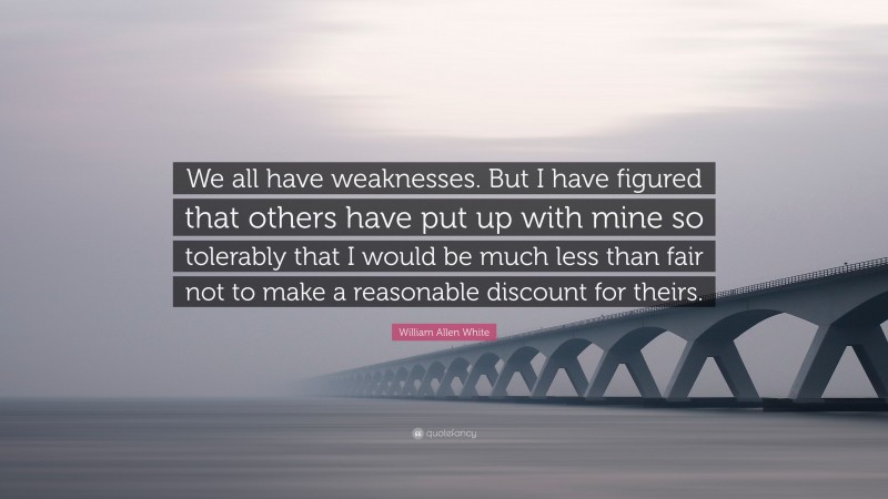 William Allen White Quote: “We all have weaknesses. But I have figured that others have put up with mine so tolerably that I would be much less than fair not to make a reasonable discount for theirs.”