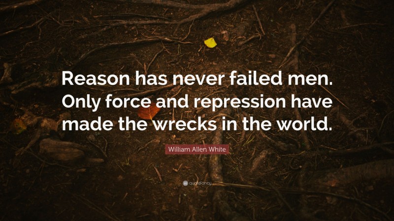 William Allen White Quote: “Reason has never failed men. Only force and repression have made the wrecks in the world.”
