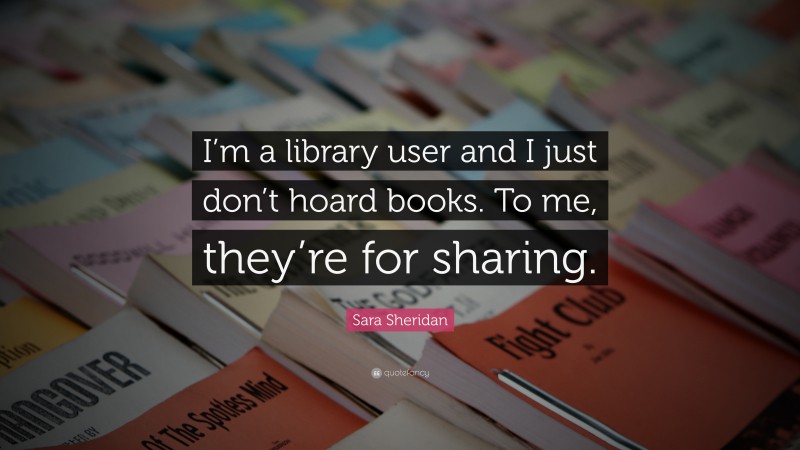 Sara Sheridan Quote: “I’m a library user and I just don’t hoard books. To me, they’re for sharing.”