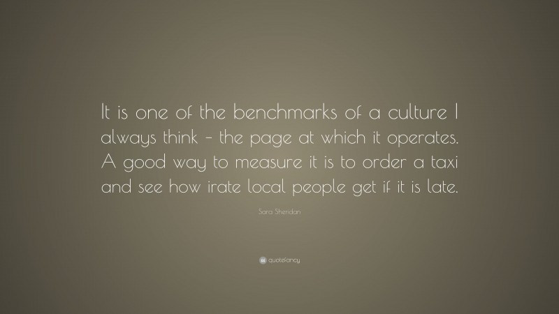 Sara Sheridan Quote: “It is one of the benchmarks of a culture I always think – the page at which it operates. A good way to measure it is to order a taxi and see how irate local people get if it is late.”