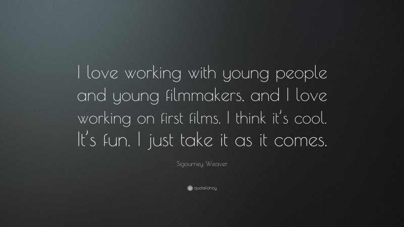 Sigourney Weaver Quote: “I love working with young people and young filmmakers, and I love working on first films. I think it’s cool. It’s fun. I just take it as it comes.”
