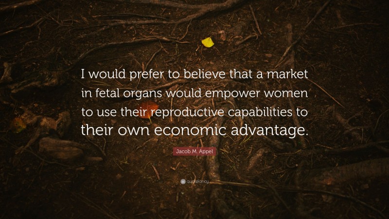 Jacob M. Appel Quote: “I would prefer to believe that a market in fetal organs would empower women to use their reproductive capabilities to their own economic advantage.”