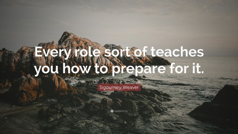 Sigourney Weaver Quote: “Every role sort of teaches you how to prepare for it.”