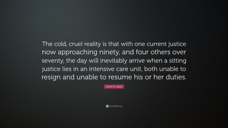 Jacob M. Appel Quote: “The cold, cruel reality is that with one current justice now approaching ninety, and four others over seventy, the day will inevitably arrive when a sitting justice lies in an intensive care unit, both unable to resign and unable to resume his or her duties.”