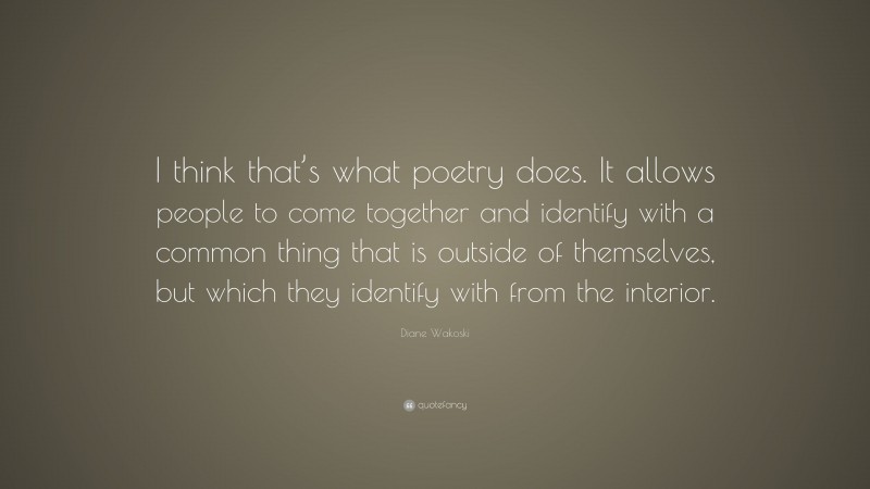 Diane Wakoski Quote: “I think that’s what poetry does. It allows people to come together and identify with a common thing that is outside of themselves, but which they identify with from the interior.”