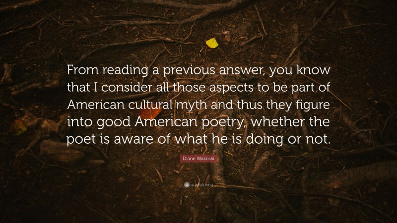 Diane Wakoski Quote: “From reading a previous answer, you know that I consider all those aspects to be part of American cultural myth and thus they figure into good American poetry, whether the poet is aware of what he is doing or not.”