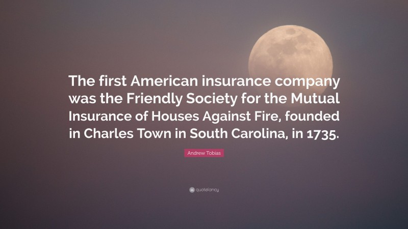 Andrew Tobias Quote: “The first American insurance company was the Friendly Society for the Mutual Insurance of Houses Against Fire, founded in Charles Town in South Carolina, in 1735.”