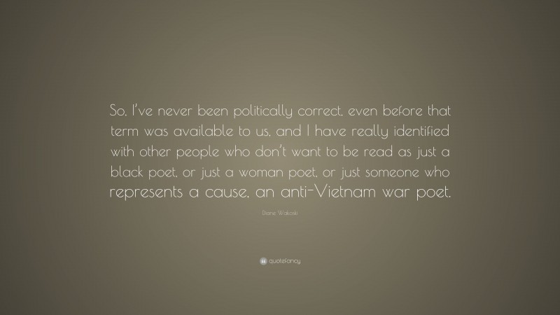 Diane Wakoski Quote: “So, I’ve never been politically correct, even before that term was available to us, and I have really identified with other people who don’t want to be read as just a black poet, or just a woman poet, or just someone who represents a cause, an anti-Vietnam war poet.”