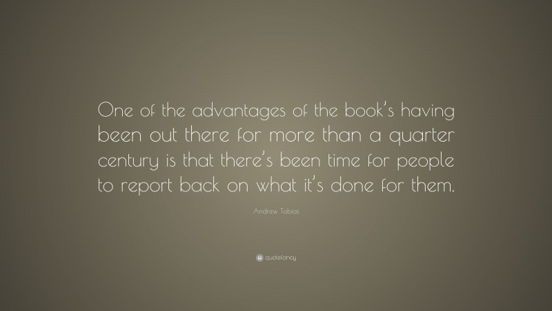 Andrew Tobias Quote: “One of the advantages of the book’s having been out there for more than a quarter century is that there’s been time for people to report back on what it’s done for them.”