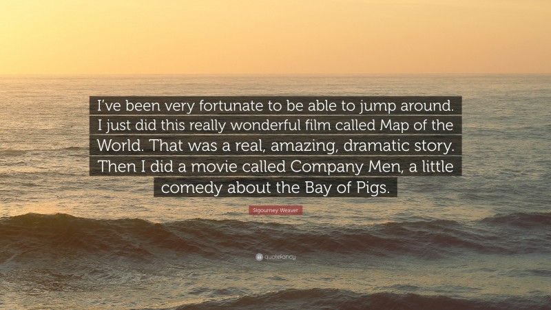 Sigourney Weaver Quote: “I’ve been very fortunate to be able to jump around. I just did this really wonderful film called Map of the World. That was a real, amazing, dramatic story. Then I did a movie called Company Men, a little comedy about the Bay of Pigs.”