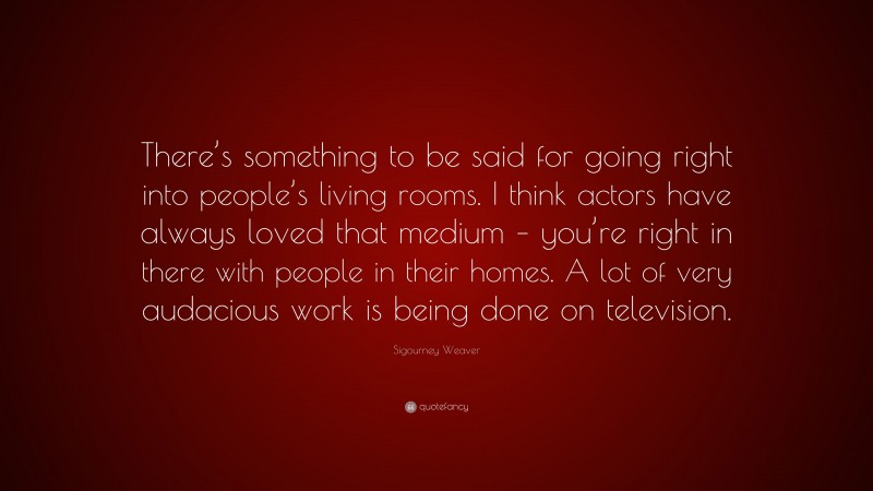 Sigourney Weaver Quote: “There’s something to be said for going right into people’s living rooms. I think actors have always loved that medium – you’re right in there with people in their homes. A lot of very audacious work is being done on television.”