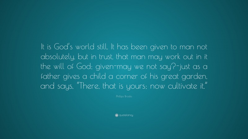 Phillips Brooks Quote: “It is God’s world still. It has been given to man not absolutely, but in trust, that man may work out in it the will of God; given-may we not say?-just as a father gives a child a corner of his great garden, and says, “There, that is yours; now cultivate it.””