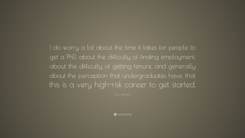 Louis Menand Quote: “I do worry a lot about the time it takes for people to get a PhD, about the difficulty of finding employment, about the difficulty of getting tenure, and generally about the perception that undergraduates have, that this is a very high-risk career to get started.”