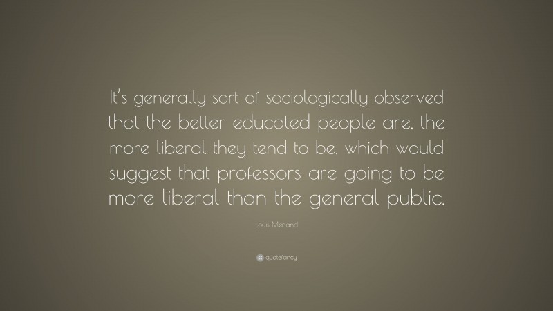 Louis Menand Quote: “It’s generally sort of sociologically observed that the better educated people are, the more liberal they tend to be, which would suggest that professors are going to be more liberal than the general public.”