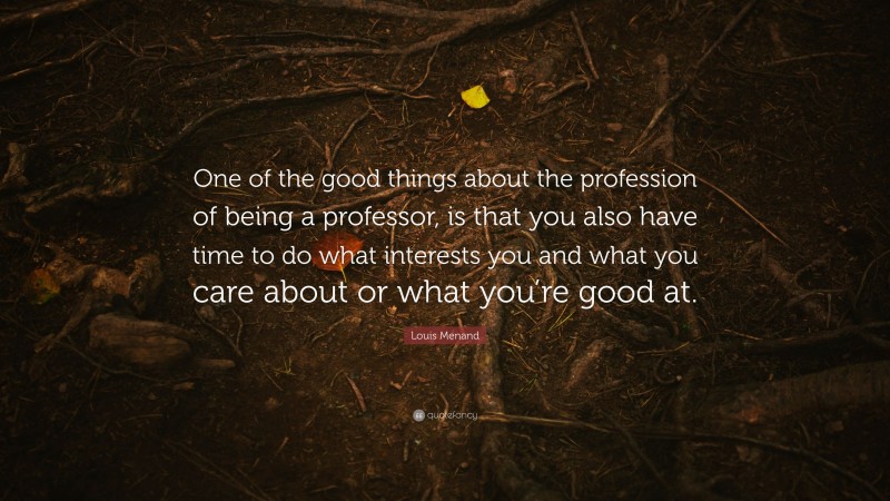 Louis Menand Quote: “One of the good things about the profession of being a professor, is that you also have time to do what interests you and what you care about or what you’re good at.”