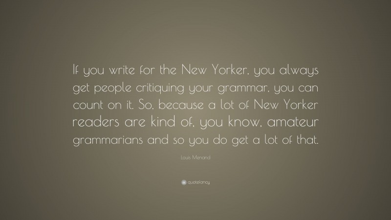 Louis Menand Quote: “If you write for the New Yorker, you always get people critiquing your grammar, you can count on it. So, because a lot of New Yorker readers are kind of, you know, amateur grammarians and so you do get a lot of that.”