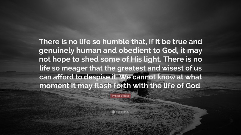 Phillips Brooks Quote: “There is no life so humble that, if it be true and genuinely human and obedient to God, it may not hope to shed some of His light. There is no life so meager that the greatest and wisest of us can afford to despise it. We cannot know at what moment it may flash forth with the life of God.”