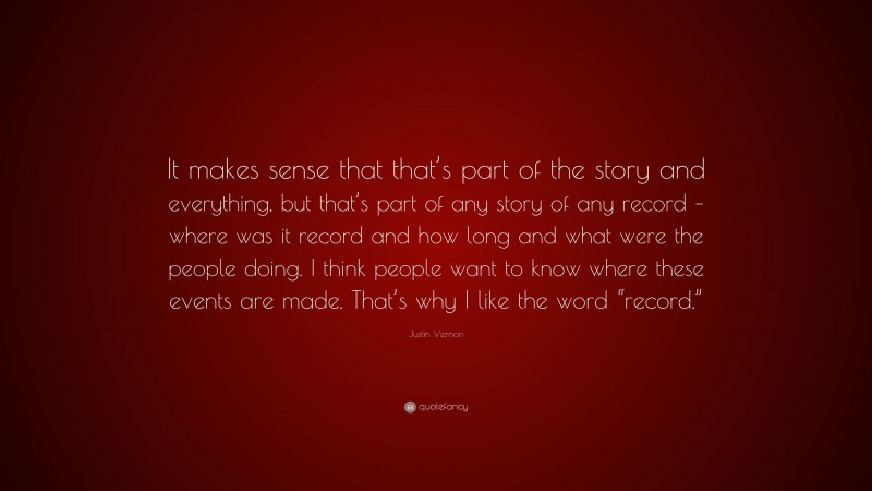 Justin Vernon Quote: “It makes sense that that’s part of the story and everything, but that’s part of any story of any record – where was it record and how long and what were the people doing. I think people want to know where these events are made. That’s why I like the word “record.””