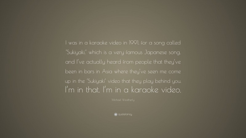Michael Weatherly Quote: “I was in a karaoke video in 1991, for a song called ‘Sukiyaki,’ which is a very famous Japanese song, and I’ve actually heard from people that they’ve been in bars in Asia where they’ve seen me come up in the ‘Sukiyaki’ video that they play behind you. I’m in that. I’m in a karaoke video.”
